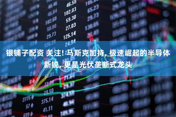 银铺子配资 关注! 马斯克加持, 极速崛起的半导体新锐, 更是光伏垄断式龙头