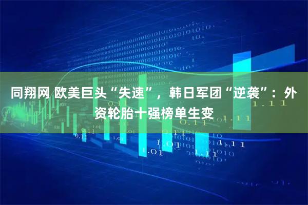 同翔网 欧美巨头“失速”，韩日军团“逆袭”：外资轮胎十强榜单生变