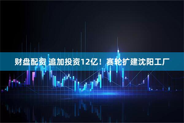 财盘配资 追加投资12亿！赛轮扩建沈阳工厂