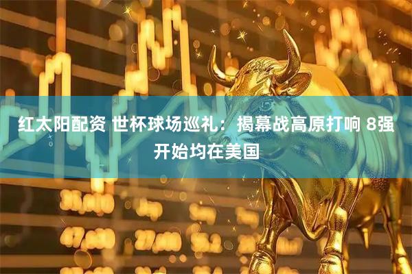 红太阳配资 世杯球场巡礼：揭幕战高原打响 8强开始均在美国
