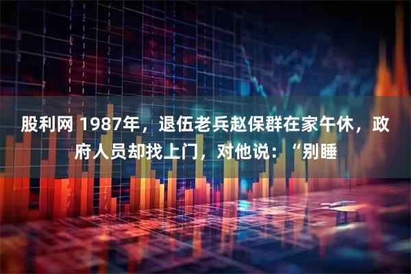 股利网 1987年，退伍老兵赵保群在家午休，政府人员却找上门，对他说：“别睡