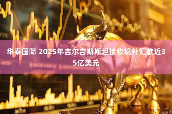 华泰国际 2025年吉尔吉斯斯坦接收境外汇款近35亿美元