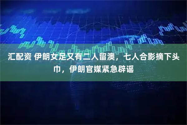 汇配资 伊朗女足又有二人留澳，七人合影摘下头巾，伊朗官媒紧急辟谣