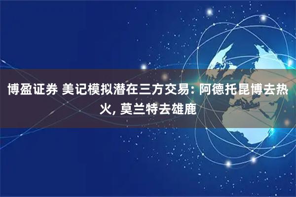 博盈证券 美记模拟潜在三方交易: 阿德托昆博去热火, 莫兰特去雄鹿