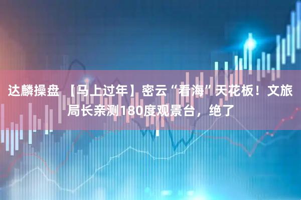 达麟操盘 【马上过年】密云“看海”天花板！文旅局长亲测180度观景台，绝了