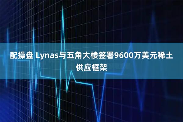 配操盘 Lynas与五角大楼签署9600万美元稀土供应框架