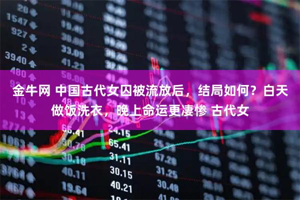 金牛网 中国古代女囚被流放后，结局如何？白天做饭洗衣，晚上命运更凄惨 古代女