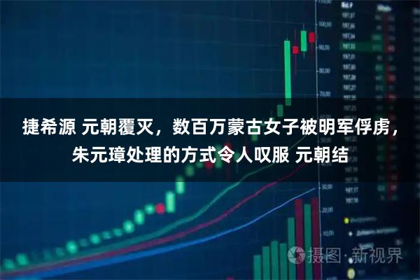 捷希源 元朝覆灭，数百万蒙古女子被明军俘虏，朱元璋处理的方式令人叹服 元朝结