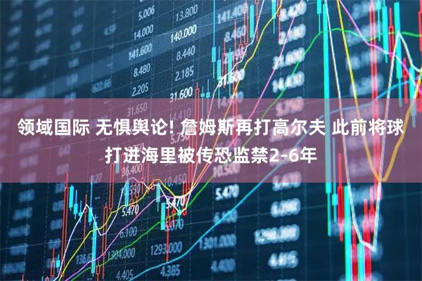 领域国际 无惧舆论! 詹姆斯再打高尔夫 此前将球打进海里被传恐监禁2-6年