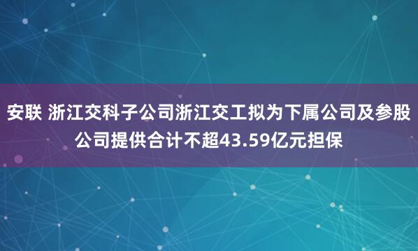 安联 浙江交科子公司浙江交工拟为下属公司及参股公司提供合计不超43.59亿元担保