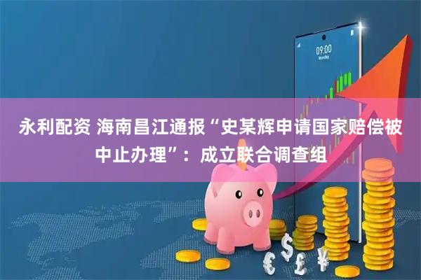 永利配资 海南昌江通报“史某辉申请国家赔偿被中止办理”：成立联合调查组