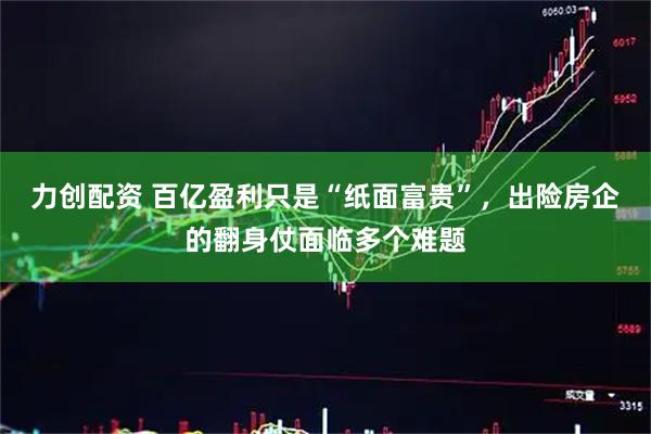 力创配资 百亿盈利只是“纸面富贵”，出险房企的翻身仗面临多个难题