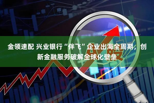 金领速配 兴业银行“伴飞”企业出海全周期，创新金融服务破解全球化壁垒