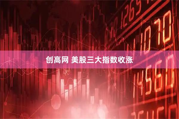 创高网 美股三大指数收涨