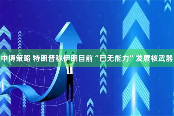 中博策略 特朗普称伊朗目前“已无能力”发展核武器