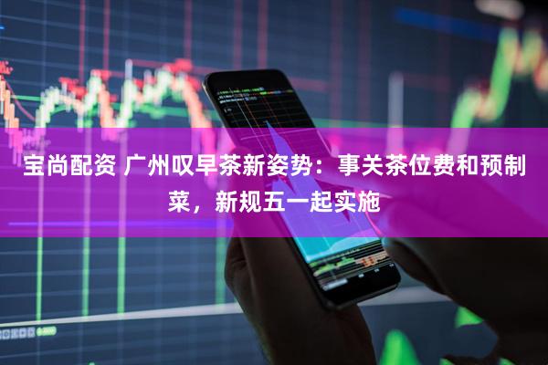 宝尚配资 广州叹早茶新姿势：事关茶位费和预制菜，新规五一起实施