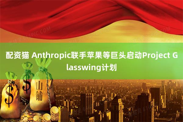 配资猫 Anthropic联手苹果等巨头启动Project Glasswing计划
