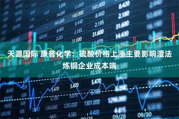 天源国际 康普化学：硫酸价格上涨主要影响湿法炼铜企业成本端
