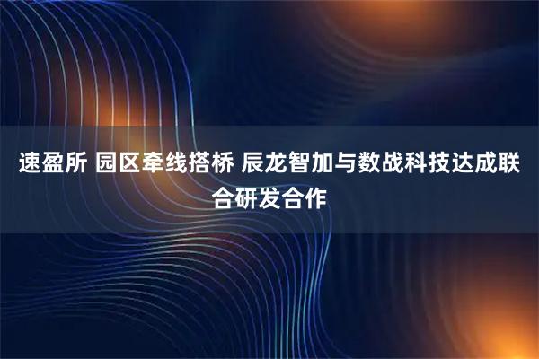 速盈所 园区牵线搭桥 辰龙智加与数战科技达成联合研发合作