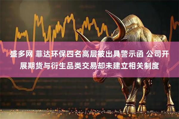 盛多网 菲达环保四名高层被出具警示函 公司开展期货与衍生品类交易却未建立相关制度