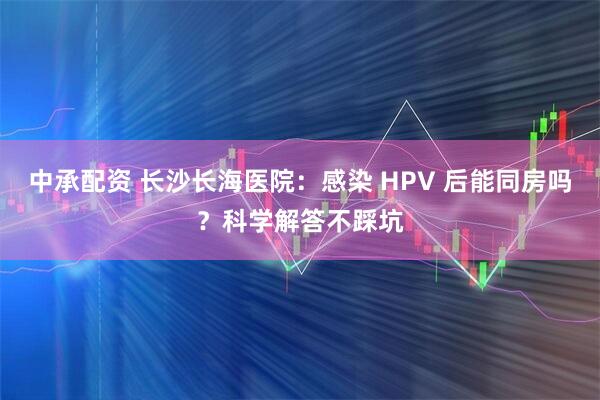 中承配资 长沙长海医院：感染 HPV 后能同房吗？科学解答不踩坑