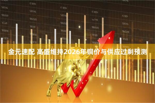金元速配 高盛维持2026年铜价与供应过剩预测