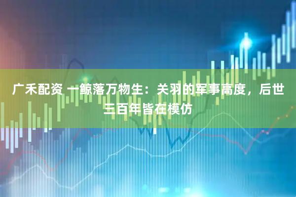 广禾配资 一鲸落万物生：关羽的军事高度，后世三百年皆在模仿