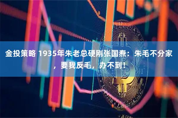 金投策略 1935年朱老总硬刚张国焘：朱毛不分家，要我反毛，办不到！