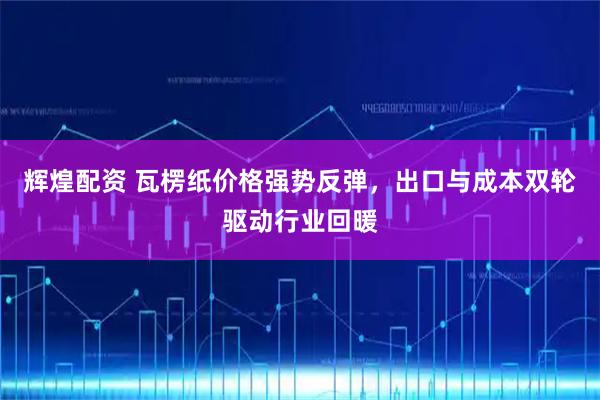 辉煌配资 瓦楞纸价格强势反弹，出口与成本双轮驱动行业回暖