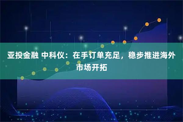 亚投金融 中科仪：在手订单充足，稳步推进海外市场开拓