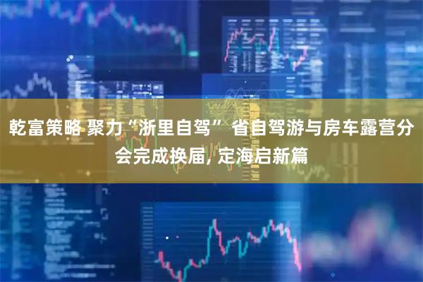乾富策略 聚力“浙里自驾” 省自驾游与房车露营分会完成换届, 定海启新篇