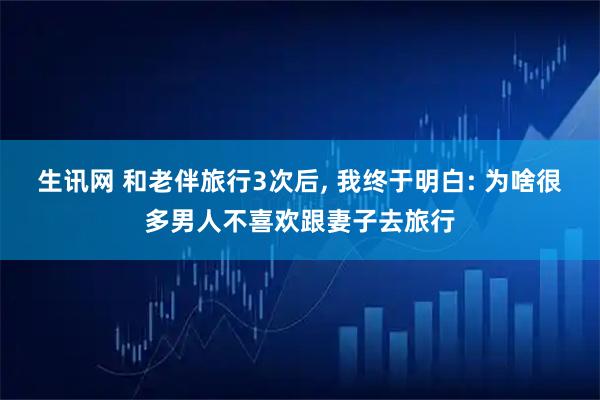 生讯网 和老伴旅行3次后, 我终于明白: 为啥很多男人不喜欢跟妻子去旅行