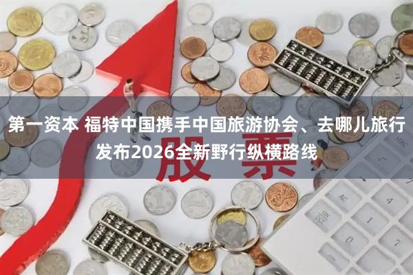 第一资本 福特中国携手中国旅游协会、去哪儿旅行发布2026全新野行纵横路线