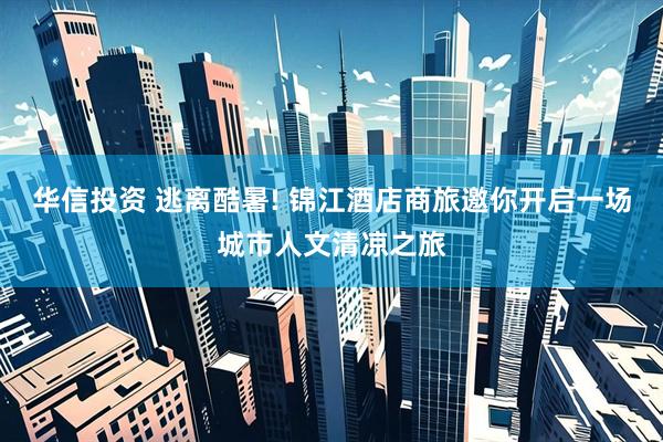 华信投资 逃离酷暑! 锦江酒店商旅邀你开启一场城市人文清凉之旅