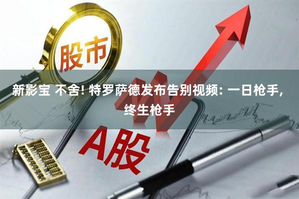 新影宝 不舍! 特罗萨德发布告别视频: 一日枪手, 终生枪手
