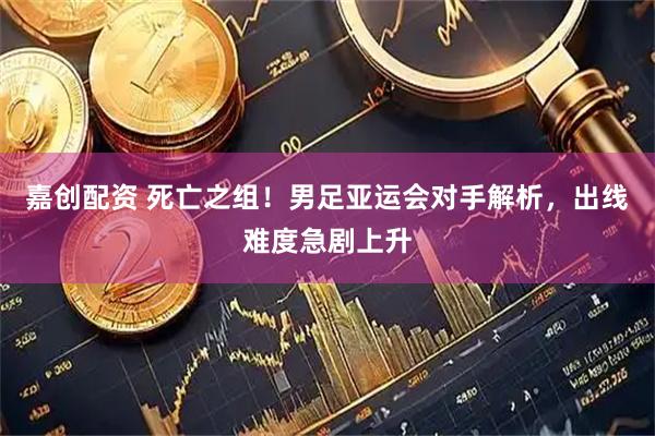 嘉创配资 死亡之组！男足亚运会对手解析，出线难度急剧上升