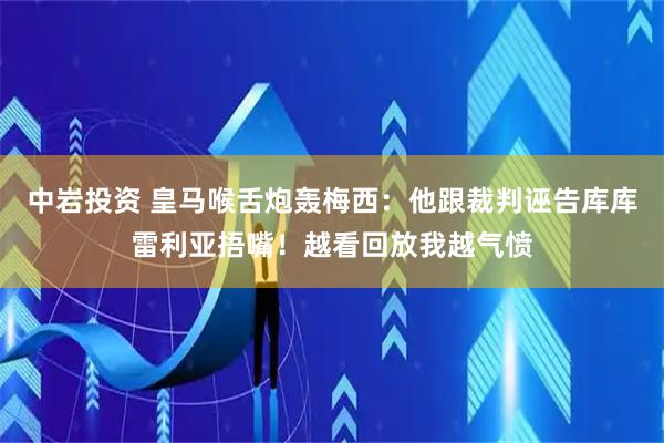 中岩投资 皇马喉舌炮轰梅西：他跟裁判诬告库库雷利亚捂嘴！越看回放我越气愤