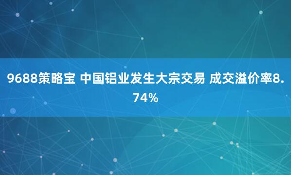 9688策略宝 中国铝业发生大宗交易 成交溢价率8.74%
