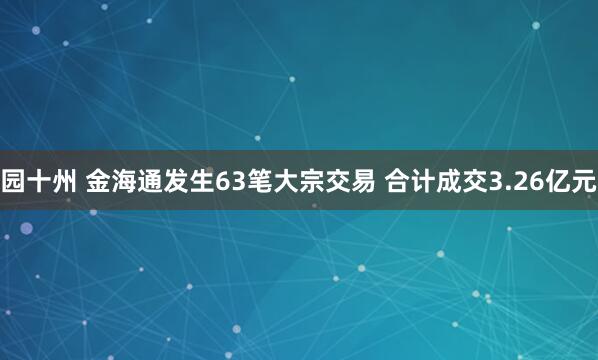 园十州 金海通发生63笔大宗交易 合计成交3.26亿元