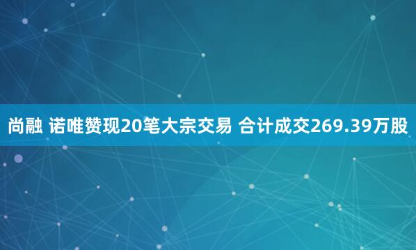 尚融 诺唯赞现20笔大宗交易 合计成交269.39万股