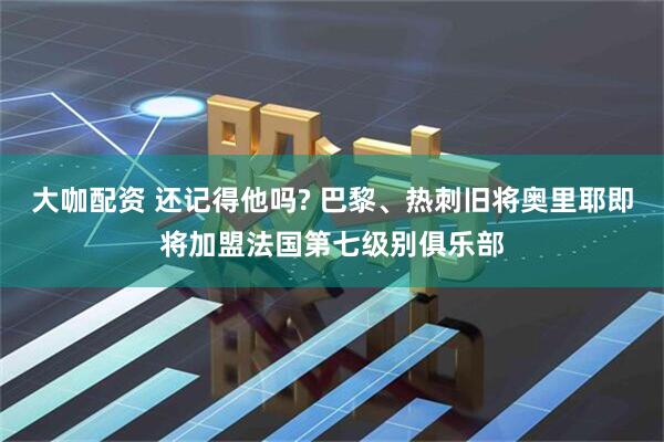 大咖配资 还记得他吗? 巴黎、热刺旧将奥里耶即将加盟法国第七级别俱乐部