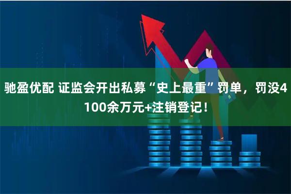 驰盈优配 证监会开出私募“史上最重”罚单，罚没4100余万元+注销登记！