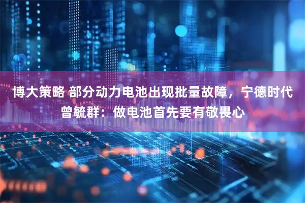 博大策略 部分动力电池出现批量故障，宁德时代曾毓群：做电池首先要有敬畏心