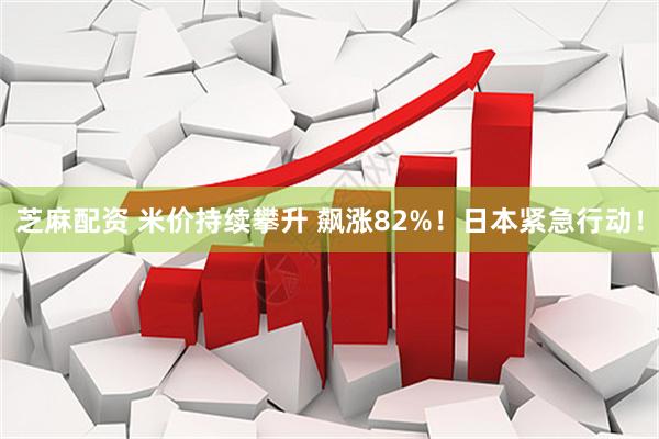 芝麻配资 米价持续攀升 飙涨82%！日本紧急行动！