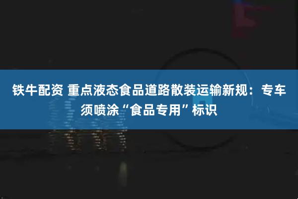 铁牛配资 重点液态食品道路散装运输新规:专车须喷涂“食品专用”标识