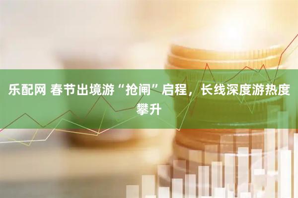 乐配网 春节出境游“抢闸”启程，长线深度游热度攀升