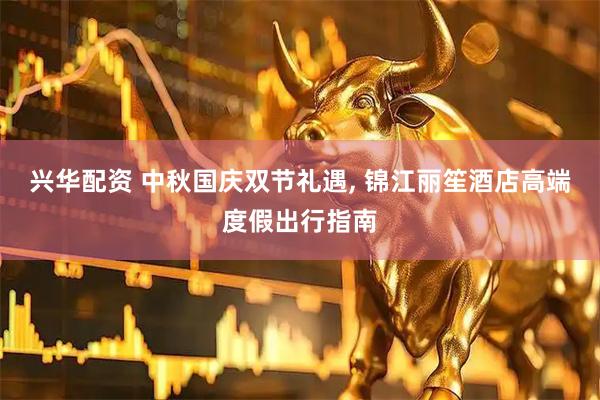 兴华配资 中秋国庆双节礼遇, 锦江丽笙酒店高端度假出行指南