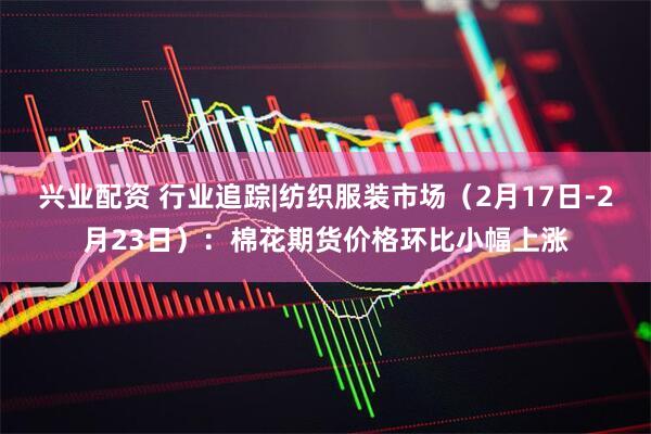 兴业配资 行业追踪|纺织服装市场（2月17日-2月23日）：棉花期货价格环比小幅上涨