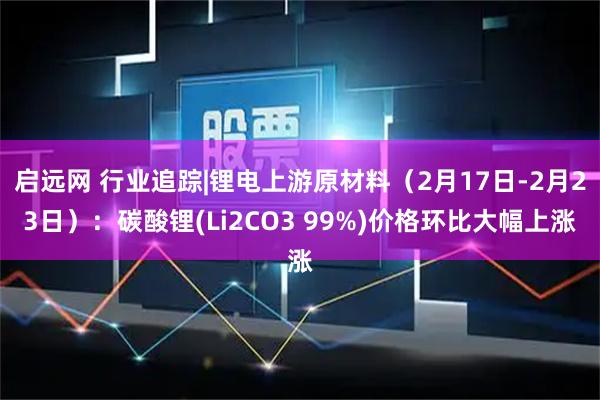 启远网 行业追踪|锂电上游原材料（2月17日-2月23日）：碳酸锂(Li2CO3 99%)价格环比大幅上涨