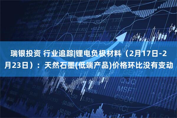 瑞银投资 行业追踪|锂电负极材料（2月17日-2月23日）：天然石墨(低端产品)价格环比没有变动